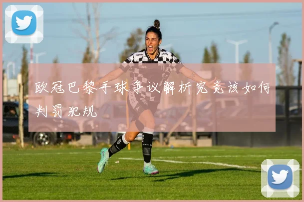 欧冠巴黎手球争议解析究竟该如何判罚犯规