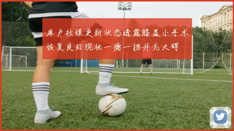 库卢社媒更新状态透露膝盖小手术恢复良好现状一瘸一拐并无大碍