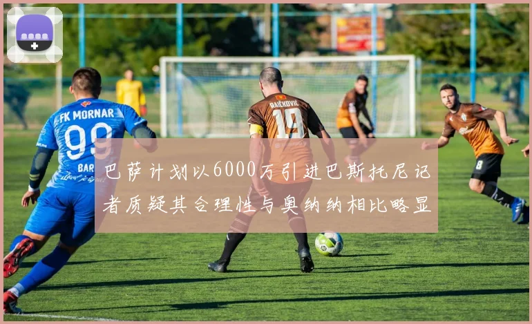 巴萨计划以6000万引进巴斯托尼记者质疑其合理性与奥纳纳相比略显不值
