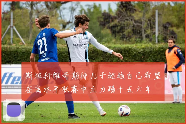 斯坦科维奇期待儿子超越自己希望在高水平联赛中主力踢十五六年