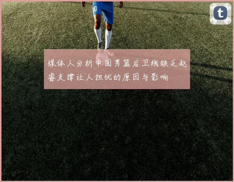 媒体人分析中国男篮后卫线缺乏赵睿支撑让人担忧的原因与影响
