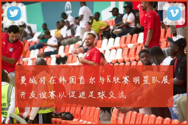 曼城将在韩国首尔与K联赛明星队展开友谊赛以促进足球交流