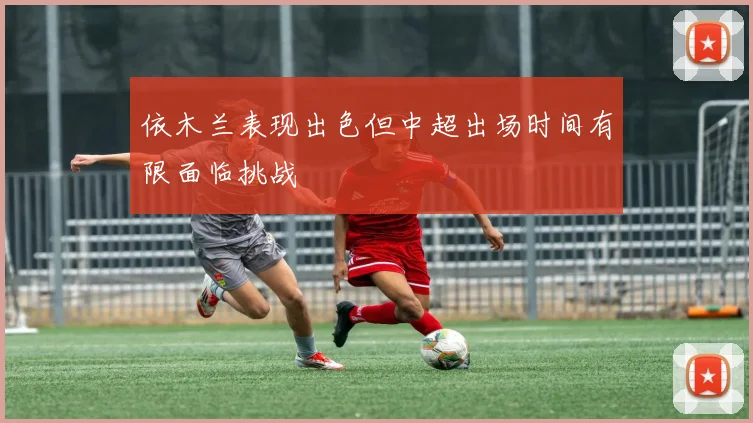 依木兰表现出色但中超出场时间有限面临挑战