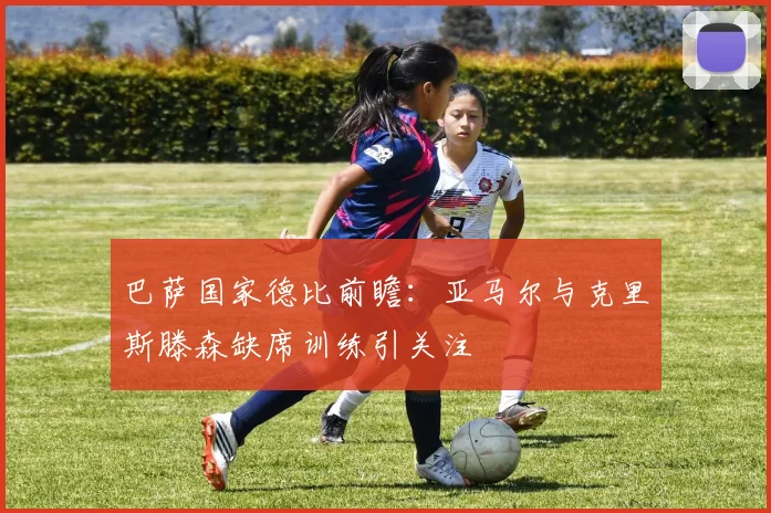 巴萨国家德比前瞻：亚马尔与克里斯滕森缺席训练引关注