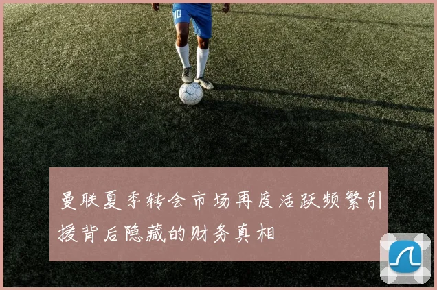 曼联夏季转会市场再度活跃频繁引援背后隐藏的财务真相