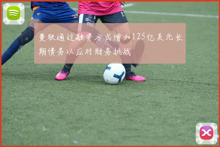 曼联通过融资方式增加125亿美元长期债务以应对财务挑战