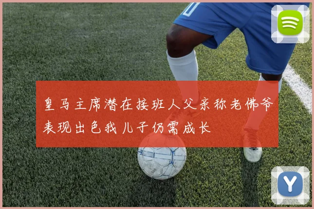 皇马主席潜在接班人父亲称老佛爷表现出色我儿子仍需成长
