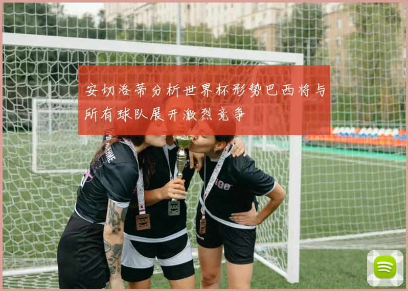 安切洛蒂分析世界杯形势巴西将与所有球队展开激烈竞争