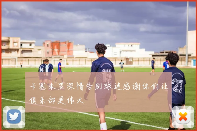 卡塞米罗深情告别球迷感谢你们让俱乐部更伟大
