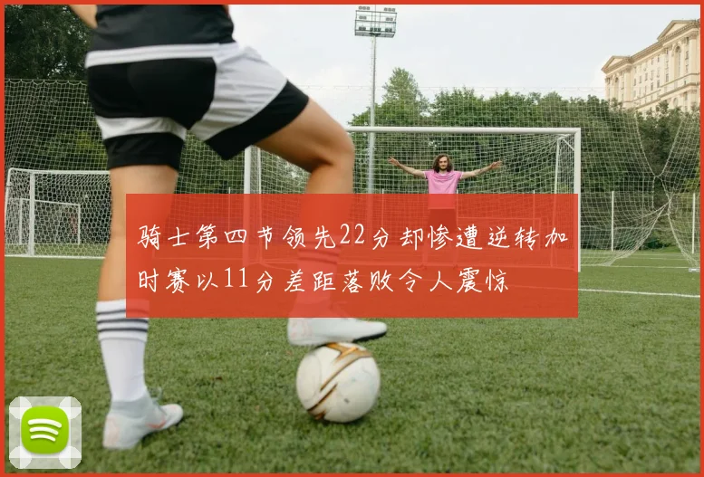 骑士第四节领先22分却惨遭逆转加时赛以11分差距落败令人震惊
