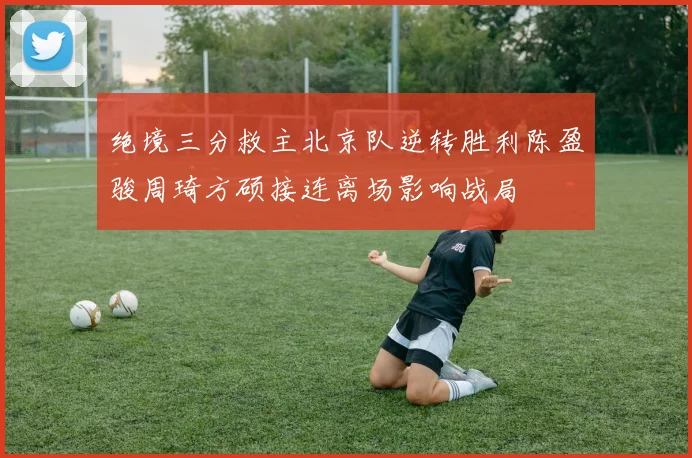 绝境三分救主北京队逆转胜利陈盈骏周琦方硕接连离场影响战局