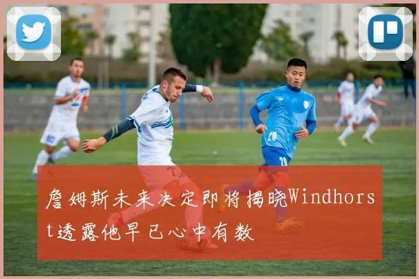 詹姆斯未来决定即将揭晓Windhorst透露他早已心中有数