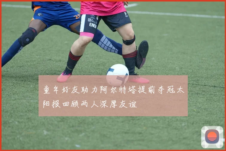 童年好友助力阿尔特塔提前夺冠太阳报回顾两人深厚友谊
