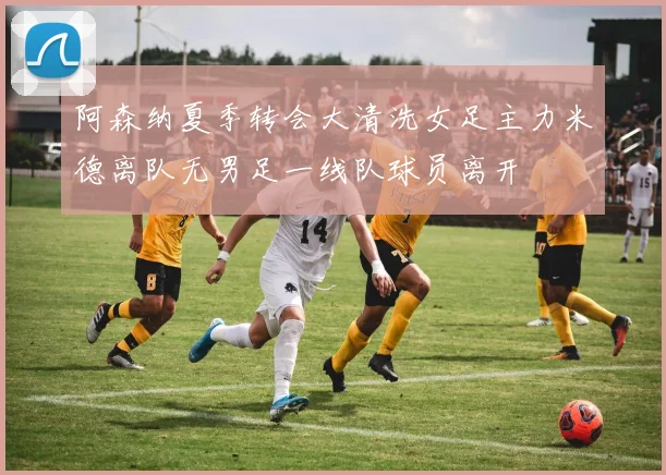 阿森纳夏季转会大清洗女足主力米德离队无男足一线队球员离开