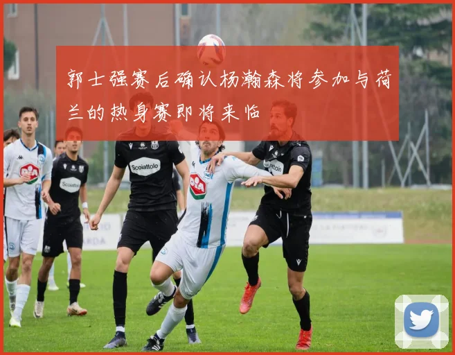 郭士强赛后确认杨瀚森将参加与荷兰的热身赛即将来临