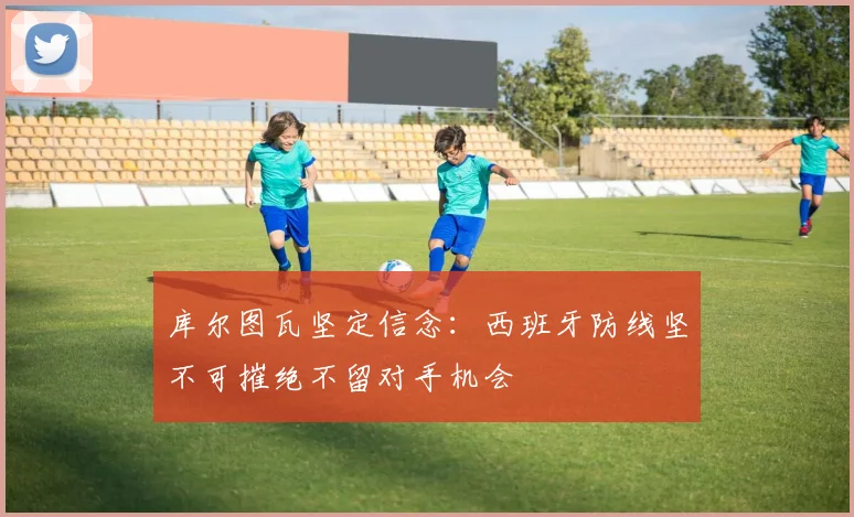 库尔图瓦坚定信念：西班牙防线坚不可摧绝不留对手机会