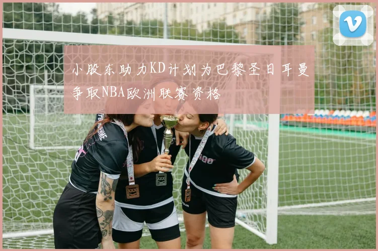 小股东助力KD计划为巴黎圣日耳曼争取NBA欧洲联赛资格