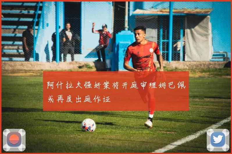 阿什拉夫强奸案将开庭审理姆巴佩或再度出庭作证