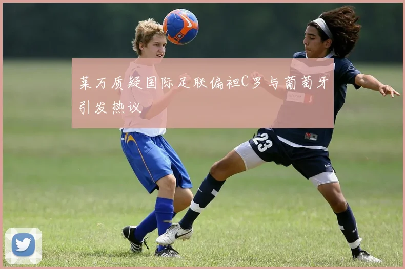 莱万质疑国际足联偏袒C罗与葡萄牙引发热议