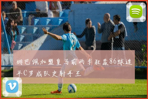 姆巴佩加盟皇马前两季狂轰86球追平C罗成队史射手王