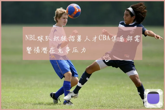 NBL球队积极招募人才CBA俱乐部需警惕潜在竞争压力