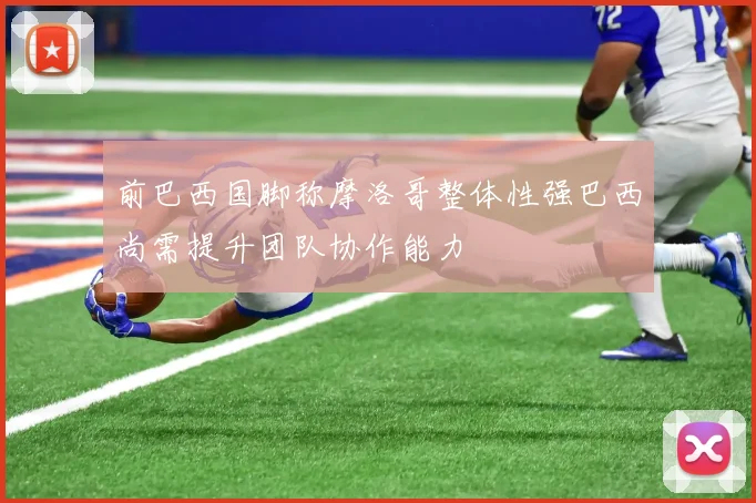 前巴西国脚称摩洛哥整体性强巴西尚需提升团队协作能力