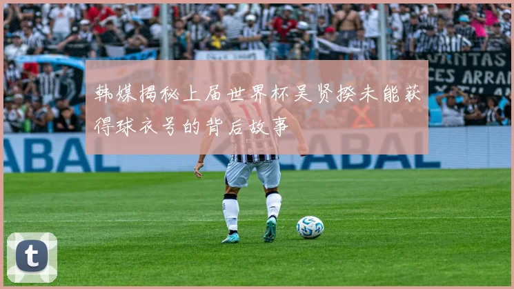 韩媒揭秘上届世界杯吴贤揆未能获得球衣号的背后故事