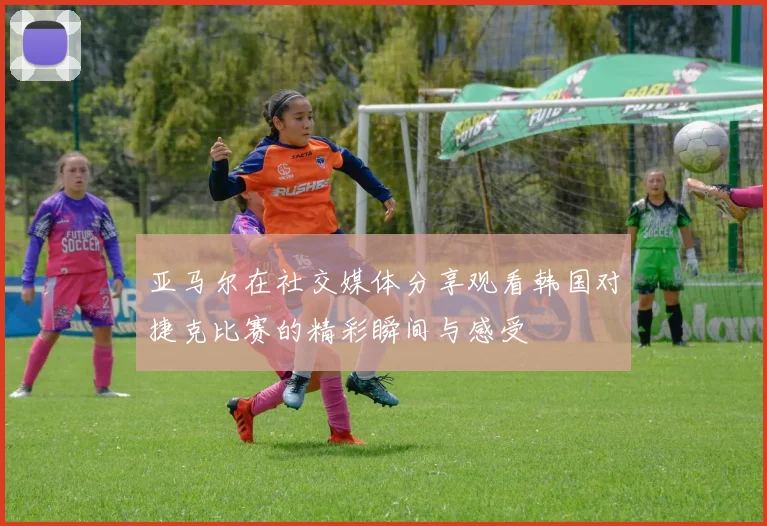 亚马尔在社交媒体分享观看韩国对捷克比赛的精彩瞬间与感受
