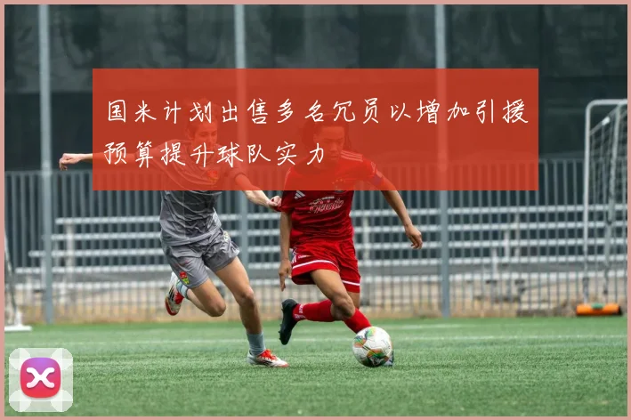 国米计划出售多名冗员以增加引援预算提升球队实力