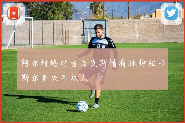 阿尔特塔对吉马良斯情有独钟纽卡斯尔坚决不放人