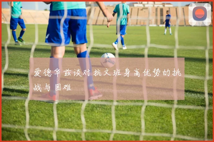 爱德华兹谈对抗文班身高优势的挑战与困难
